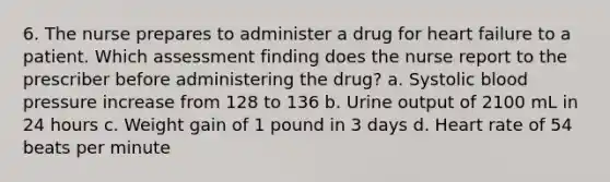 6. The nurse prepares to administer a drug for heart failure to a patient. Which assessment finding does the nurse report to the prescriber before administering the drug? a. Systolic blood pressure increase from 128 to 136 b. Urine output of 2100 mL in 24 hours c. Weight gain of 1 pound in 3 days d. Heart rate of 54 beats per minute