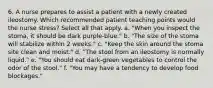 6. A nurse prepares to assist a patient with a newly created ileostomy. Which recommended patient teaching points would the nurse stress? Select all that apply. a. "When you inspect the stoma, it should be dark purple-blue." b. "The size of the stoma will stabilize within 2 weeks." c. "Keep the skin around the stoma site clean and moist." d. "The stool from an ileostomy is normally liquid." e. "You should eat dark-green vegetables to control the odor of the stool." f. "You may have a tendency to develop food blockages."