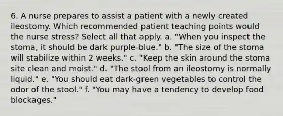 6. A nurse prepares to assist a patient with a newly created ileostomy. Which recommended patient teaching points would the nurse stress? Select all that apply. a. "When you inspect the stoma, it should be dark purple-blue." b. "The size of the stoma will stabilize within 2 weeks." c. "Keep the skin around the stoma site clean and moist." d. "The stool from an ileostomy is normally liquid." e. "You should eat dark-green vegetables to control the odor of the stool." f. "You may have a tendency to develop food blockages."