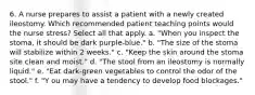 6. A nurse prepares to assist a patient with a newly created ileostomy. Which recommended patient teaching points would the nurse stress? Select all that apply. a. "When you inspect the stoma, it should be dark purple-blue." b. "The size of the stoma will stabilize within 2 weeks." c. "Keep the skin around the stoma site clean and moist." d. "The stool from an ileostomy is normally liquid." e. "Eat dark-green vegetables to control the odor of the stool." f. "Y ou may have a tendency to develop food blockages."