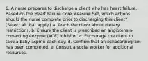 6. A nurse prepares to discharge a client who has heart failure. Based on the Heart Failure Core Measure Set, which actions should the nurse complete prior to discharging this client? (Select all that apply.) a. Teach the client about dietary restrictions. b. Ensure the client is prescribed an angiotensin-converting enzyme (ACE) inhibitor. c. Encourage the client to take a baby aspirin each day. d. Confirm that an echocardiogram has been completed. e. Consult a social worker for additional resources.