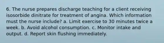 6. The nurse prepares discharge teaching for a client receiving isosorbide dinitrate for treatment of angina. Which information must the nurse include? a. Limit exercise to 30 minutes twice a week. b. Avoid alcohol consumption. c. Monitor intake and output. d. Report skin flushing immediately.