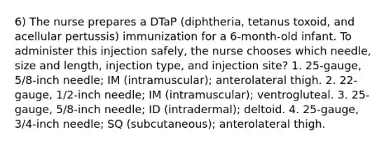 6) The nurse prepares a DTaP (diphtheria, tetanus toxoid, and acellular pertussis) immunization for a 6-month-old infant. To administer this injection safely, the nurse chooses which needle, size and length, injection type, and injection site? 1. 25-gauge, 5/8-inch needle; IM (intramuscular); anterolateral thigh. 2. 22-gauge, 1/2-inch needle; IM (intramuscular); ventrogluteal. 3. 25-gauge, 5/8-inch needle; ID (intradermal); deltoid. 4. 25-gauge, 3/4-inch needle; SQ (subcutaneous); anterolateral thigh.