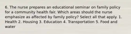 6. The nurse prepares an educational seminar on family policy for a community health fair. Which areas should the nurse emphasize as affected by family policy? Select all that apply. 1. Health 2. Housing 3. Education 4. Transportation 5. Food and water