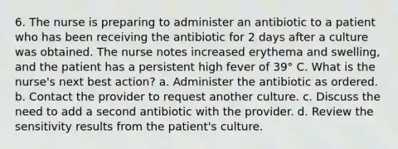 6. The nurse is preparing to administer an antibiotic to a patient who has been receiving the antibiotic for 2 days after a culture was obtained. The nurse notes increased erythema and swelling, and the patient has a persistent high fever of 39° C. What is the nurse's next best action? a. Administer the antibiotic as ordered. b. Contact the provider to request another culture. c. Discuss the need to add a second antibiotic with the provider. d. Review the sensitivity results from the patient's culture.