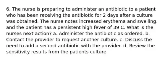 6. The nurse is preparing to administer an antibiotic to a patient who has been receiving the antibiotic for 2 days after a culture was obtained. The nurse notes increased erythema and swelling, and the patient has a persistent high fever of 39 C. What is the nurses next action? a. Administer the antibiotic as ordered. b. Contact the provider to request another culture. c. Discuss the need to add a second antibiotic with the provider. d. Review the sensitivity results from the patients culture.