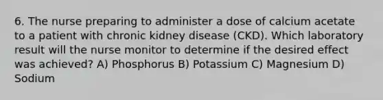 6. The nurse preparing to administer a dose of calcium acetate to a patient with chronic kidney disease (CKD). Which laboratory result will the nurse monitor to determine if the desired effect was achieved? A) Phosphorus B) Potassium C) Magnesium D) Sodium