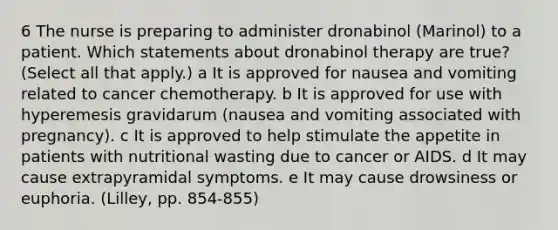 6 The nurse is preparing to administer dronabinol (Marinol) to a patient. Which statements about dronabinol therapy are true? (Select all that apply.) a It is approved for nausea and vomiting related to cancer chemotherapy. b It is approved for use with hyperemesis gravidarum (nausea and vomiting associated with pregnancy). c It is approved to help stimulate the appetite in patients with nutritional wasting due to cancer or AIDS. d It may cause extrapyramidal symptoms. e It may cause drowsiness or euphoria. (Lilley, pp. 854-855)