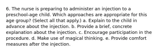 6. The nurse is preparing to administer an injection to a preschool-age child. Which approaches are appropriate for this age group? (Select all that apply.) a. Explain to the child in advance about the injection. b. Provide a brief, concrete explanation about the injection. c. Encourage participation in the procedure. d. Make use of magical thinking. e. Provide comfort measures after the injection.