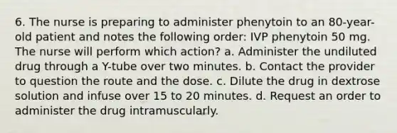 6. The nurse is preparing to administer phenytoin to an 80-year-old patient and notes the following order: IVP phenytoin 50 mg. The nurse will perform which action? a. Administer the undiluted drug through a Y-tube over two minutes. b. Contact the provider to question the route and the dose. c. Dilute the drug in dextrose solution and infuse over 15 to 20 minutes. d. Request an order to administer the drug intramuscularly.