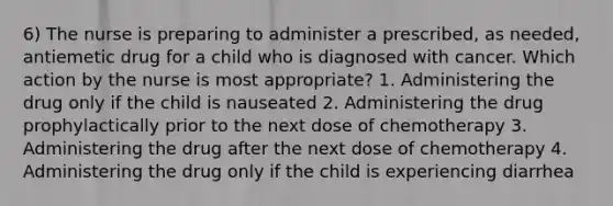 6) The nurse is preparing to administer a prescribed, as needed, antiemetic drug for a child who is diagnosed with cancer. Which action by the nurse is most appropriate? 1. Administering the drug only if the child is nauseated 2. Administering the drug prophylactically prior to the next dose of chemotherapy 3. Administering the drug after the next dose of chemotherapy 4. Administering the drug only if the child is experiencing diarrhea