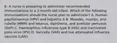 6- A nurse is preparing to administer recommended immunizations to a 2-month-old infant. Which of the following immunizations should the nurse plan to administer? A. Human papillomavirus (HPV) and hepatitis A B. Measles, mumps, and rubella (MMR) and tetanus, diphtheria, and acellular pertussis (DaP) C. Haemophilus influenzae type B (Hib) and inactivated polio virus (IPV) D. Varicella (VAR) and live attenuated influenza vaccine (LAIV)