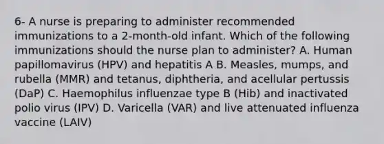 6- A nurse is preparing to administer recommended immunizations to a 2-month-old infant. Which of the following immunizations should the nurse plan to administer? A. Human papillomavirus (HPV) and hepatitis A B. Measles, mumps, and rubella (MMR) and tetanus, diphtheria, and acellular pertussis (DaP) C. Haemophilus influenzae type B (Hib) and inactivated polio virus (IPV) D. Varicella (VAR) and live attenuated influenza vaccine (LAIV)