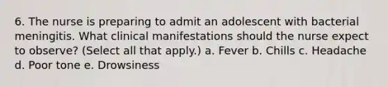 6. The nurse is preparing to admit an adolescent with bacterial meningitis. What clinical manifestations should the nurse expect to observe? (Select all that apply.) a. Fever b. Chills c. Headache d. Poor tone e. Drowsiness