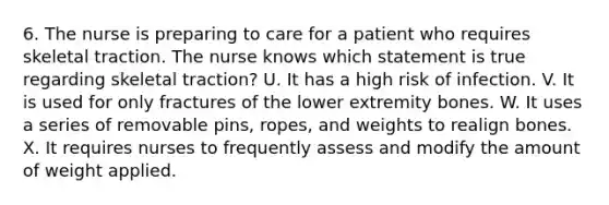 6. The nurse is preparing to care for a patient who requires skeletal traction. The nurse knows which statement is true regarding skeletal traction? U. It has a high risk of infection. V. It is used for only fractures of the lower extremity bones. W. It uses a series of removable pins, ropes, and weights to realign bones. X. It requires nurses to frequently assess and modify the amount of weight applied.