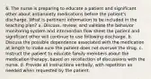 6. The nurse is preparing to educate a patient and significant other about antianxiety medications before the patient's discharge. What is pertinent information to be included in the teaching plan? a. Discuss, review, and validate the behavior monitoring system and intervention flow sheet the patient and significant other will continue to use following discharge. b. Discuss the possible dependence associated with the medication at length to make sure the patient does not overuse the drug. c. Instruct the patient to educate family members about the medication therapy, based on recollection of discussions with the nurse. d. Provide all instructions verbally, with repetition as needed when requested by the patient.