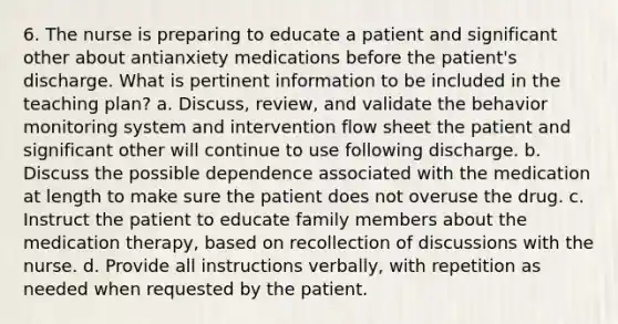 6. The nurse is preparing to educate a patient and significant other about antianxiety medications before the patient's discharge. What is pertinent information to be included in the teaching plan? a. Discuss, review, and validate the behavior monitoring system and intervention flow sheet the patient and significant other will continue to use following discharge. b. Discuss the possible dependence associated with the medication at length to make sure the patient does not overuse the drug. c. Instruct the patient to educate family members about the medication therapy, based on recollection of discussions with the nurse. d. Provide all instructions verbally, with repetition as needed when requested by the patient.