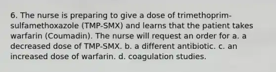 6. The nurse is preparing to give a dose of trimethoprim-sulfamethoxazole (TMP-SMX) and learns that the patient takes warfarin (Coumadin). The nurse will request an order for a. a decreased dose of TMP-SMX. b. a different antibiotic. c. an increased dose of warfarin. d. coagulation studies.