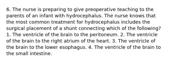 6. The nurse is preparing to give preoperative teaching to the parents of an infant with hydrocephalus. The nurse knows that the most common treatment for hydrocephalus includes the surgical placement of a shunt connecting which of the following? 1. The ventricle of the brain to the peritoneum. 2. The ventricle of the brain to the right atrium of the heart. 3. The ventricle of the brain to the lower esophagus. 4. The ventricle of the brain to the small intestine.