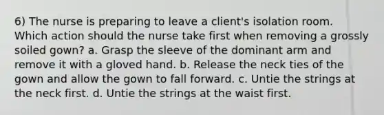 6) The nurse is preparing to leave a client's isolation room. Which action should the nurse take first when removing a grossly soiled gown? a. Grasp the sleeve of the dominant arm and remove it with a gloved hand. b. Release the neck ties of the gown and allow the gown to fall forward. c. Untie the strings at the neck first. d. Untie the strings at the waist first.