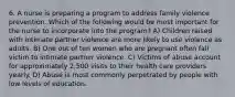 6. A nurse is preparing a program to address family violence prevention. Which of the following would be most important for the nurse to incorporate into the program? A) Children raised with intimate partner violence are more likely to use violence as adults. B) One out of ten women who are pregnant often fall victim to intimate partner violence. C) Victims of abuse account for approximately 2,500 visits to their health care providers yearly. D) Abuse is most commonly perpetrated by people with low levels of education.