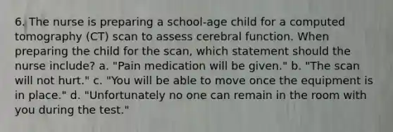 6. The nurse is preparing a school-age child for a computed tomography (CT) scan to assess cerebral function. When preparing the child for the scan, which statement should the nurse include? a. "Pain medication will be given." b. "The scan will not hurt." c. "You will be able to move once the equipment is in place." d. "Unfortunately no one can remain in the room with you during the test."