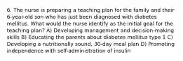 6. The nurse is preparing a teaching plan for the family and their 6-year-old son who has just been diagnosed with diabetes mellitus. What would the nurse identify as the initial goal for the teaching plan? A) Developing management and decision-making skills B) Educating the parents about diabetes mellitus type 1 C) Developing a nutritionally sound, 30-day meal plan D) Promoting independence with self-administration of insulin