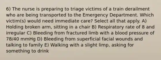 6) The nurse is preparing to triage victims of a train derailment who are being transported to the Emergency Department. Which victim(s) would need immediate care? Select all that apply. A) Holding broken arm, sitting in a chair B) Respiratory rate of 8 and irregular C) Bleeding from fractured limb with a <a href='https://www.questionai.com/knowledge/kD0HacyPBr-blood-pressure' class='anchor-knowledge'>blood pressure</a> of 78/40 mmHg D) Bleeding from superficial facial wounds and talking to family E) Walking with a slight limp, asking for something to drink