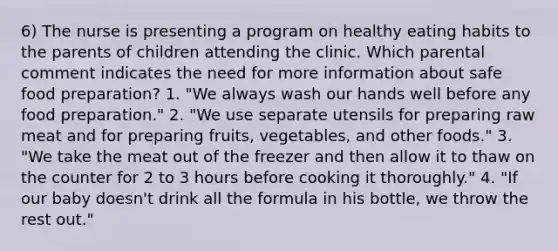 6) The nurse is presenting a program on healthy eating habits to the parents of children attending the clinic. Which parental comment indicates the need for more information about safe food preparation? 1. "We always wash our hands well before any food preparation." 2. "We use separate utensils for preparing raw meat and for preparing fruits, vegetables, and other foods." 3. "We take the meat out of the freezer and then allow it to thaw on the counter for 2 to 3 hours before cooking it thoroughly." 4. "If our baby doesn't drink all the formula in his bottle, we throw the rest out."