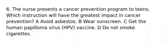 6. The nurse presents a cancer prevention program to teens. Which instruction will have the greatest impact in cancer prevention? A Avoid asbestos. B Wear sunscreen. C Get the human papilloma virus (HPV) vaccine. D Do not smoke cigarettes.