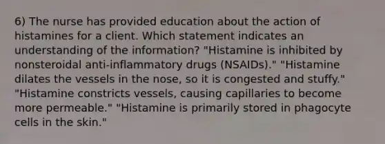 6) The nurse has provided education about the action of histamines for a client. Which statement indicates an understanding of the information? "Histamine is inhibited by nonsteroidal anti-inflammatory drugs (NSAIDs)." "Histamine dilates the vessels in the nose, so it is congested and stuffy." "Histamine constricts vessels, causing capillaries to become more permeable." "Histamine is primarily stored in phagocyte cells in the skin."