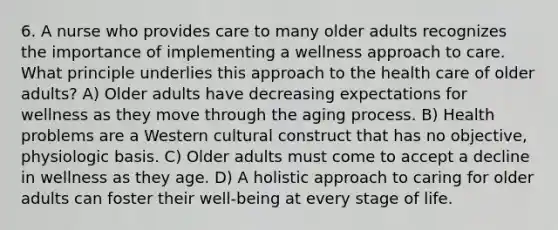 6. A nurse who provides care to many older adults recognizes the importance of implementing a wellness approach to care. What principle underlies this approach to the health care of older adults? A) Older adults have decreasing expectations for wellness as they move through the aging process. B) Health problems are a Western cultural construct that has no objective, physiologic basis. C) Older adults must come to accept a decline in wellness as they age. D) A holistic approach to caring for older adults can foster their well-being at every stage of life.