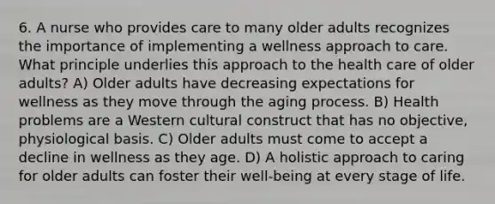 6. A nurse who provides care to many older adults recognizes the importance of implementing a wellness approach to care. What principle underlies this approach to the health care of older adults? A) Older adults have decreasing expectations for wellness as they move through the aging process. B) Health problems are a Western cultural construct that has no objective, physiological basis. C) Older adults must come to accept a decline in wellness as they age. D) A holistic approach to caring for older adults can foster their well-being at every stage of life.