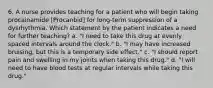 6. A nurse provides teaching for a patient who will begin taking procainamide [Procanbid] for long-term suppression of a dysrhythmia. Which statement by the patient indicates a need for further teaching? a. "I need to take this drug at evenly spaced intervals around the clock." b. "I may have increased bruising, but this is a temporary side effect." c. "I should report pain and swelling in my joints when taking this drug." d. "I will need to have blood tests at regular intervals while taking this drug."