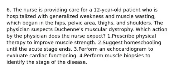 6. The nurse is providing care for a 12-year-old patient who is hospitalized with generalized weakness and muscle wasting, which began in the hips, pelvic area, thighs, and shoulders. The physician suspects Duchenne's muscular dystrophy. Which action by the physician does the nurse expect? 1.Prescribe physical therapy to improve muscle strength. 2.Suggest homeschooling until the acute stage ends. 3.Perform an echocardiogram to evaluate cardiac functioning. 4.Perform muscle biopsies to identify the stage of the disease.