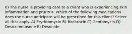 6) The nurse is providing care to a client who is experiencing skin inflammation and pruritus. Which of the following medications does the nurse anticipate will be prescribed for this client? Select all that apply. A) Erythromycin B) Bacitracin C) Gentamycin D) Desoximetasone E) Desonide