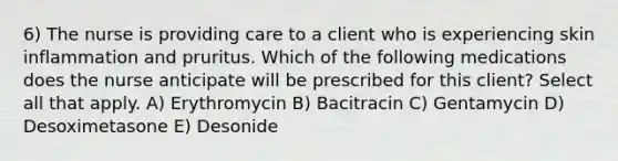 6) The nurse is providing care to a client who is experiencing skin inflammation and pruritus. Which of the following medications does the nurse anticipate will be prescribed for this client? Select all that apply. A) Erythromycin B) Bacitracin C) Gentamycin D) Desoximetasone E) Desonide