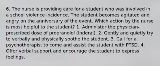 6. The nurse is providing care for a student who was involved in a school violence incidence. The student becomes agitated and angry on the anniversary of the event. Which action by the nurse is most helpful to the student? 1. Administer the physician-prescribed dose of propranolol (Inderal). 2. Gently and quietly try to verbally and physically soothe the student. 3. Call for a psychotherapist to come and assist the student with PTSD. 4. Offer verbal support and encourage the student to express feelings.