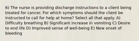 6) The nurse is providing discharge instructions to a client being treated for cancer. For which symptoms should the client be instructed to call for help at home? Select all that apply. A) Difficulty breathing B) Significant increase in vomiting C) Desire to end life D) Improved sense of well-being E) New onset of bleeding