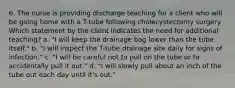 6. The nurse is providing discharge teaching for a client who will be going home with a T-tube following cholecystectomy surgery. Which statement by the client indicates the need for additional teaching? a. "I will keep the drainage bag lower than the tube itself." b. "I will inspect the T-tube drainage site daily for signs of infection." c. "I will be careful not to pull on the tube or to accidentally pull it out." d. "I will slowly pull about an inch of the tube out each day until it's out."