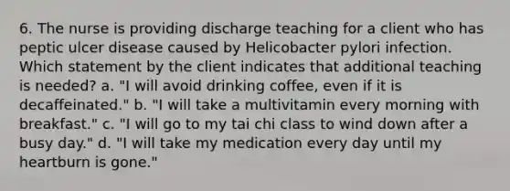 6. The nurse is providing discharge teaching for a client who has peptic ulcer disease caused by Helicobacter pylori infection. Which statement by the client indicates that additional teaching is needed? a. "I will avoid drinking coffee, even if it is decaffeinated." b. "I will take a multivitamin every morning with breakfast." c. "I will go to my tai chi class to wind down after a busy day." d. "I will take my medication every day until my heartburn is gone."