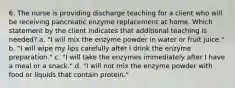 6. The nurse is providing discharge teaching for a client who will be receiving pancreatic enzyme replacement at home. Which statement by the client indicates that additional teaching is needed? a. "I will mix the enzyme powder in water or fruit juice." b. "I will wipe my lips carefully after I drink the enzyme preparation." c. "I will take the enzymes immediately after I have a meal or a snack." d. "I will not mix the enzyme powder with food or liquids that contain protein."