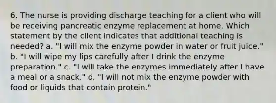 6. The nurse is providing discharge teaching for a client who will be receiving pancreatic enzyme replacement at home. Which statement by the client indicates that additional teaching is needed? a. "I will mix the enzyme powder in water or fruit juice." b. "I will wipe my lips carefully after I drink the enzyme preparation." c. "I will take the enzymes immediately after I have a meal or a snack." d. "I will not mix the enzyme powder with food or liquids that contain protein."