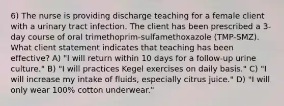 6) The nurse is providing discharge teaching for a female client with a urinary tract infection. The client has been prescribed a 3-day course of oral trimethoprim-sulfamethoxazole (TMP-SMZ). What client statement indicates that teaching has been effective? A) "I will return within 10 days for a follow-up urine culture." B) "I will practices Kegel exercises on daily basis." C) "I will increase my intake of fluids, especially citrus juice." D) "I will only wear 100% cotton underwear."