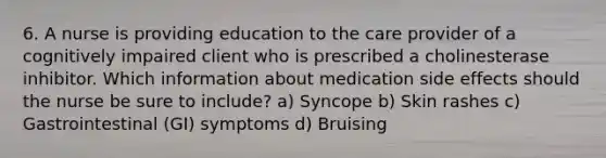 6. A nurse is providing education to the care provider of a cognitively impaired client who is prescribed a cholinesterase inhibitor. Which information about medication side effects should the nurse be sure to include? a) Syncope b) Skin rashes c) Gastrointestinal (GI) symptoms d) Bruising