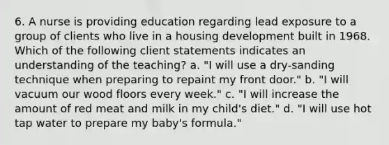 6. A nurse is providing education regarding lead exposure to a group of clients who live in a housing development built in 1968. Which of the following client statements indicates an understanding of the teaching? a. "I will use a dry-sanding technique when preparing to repaint my front door." b. "I will vacuum our wood floors every week." c. "I will increase the amount of red meat and milk in my child's diet." d. "I will use hot tap water to prepare my baby's formula."