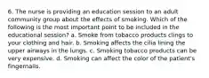 6. The nurse is providing an education session to an adult community group about the effects of smoking. Which of the following is the most important point to be included in the educational session? a. Smoke from tobacco products clings to your clothing and hair. b. Smoking affects the cilia lining the upper airways in the lungs. c. Smoking tobacco products can be very expensive. d. Smoking can affect the color of the patient's fingernails.