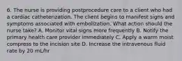 6. The nurse is providing postprocedure care to a client who had a cardiac catheterization. The client begins to manifest signs and symptoms associated with embolization. What action should the nurse take? A. Monitor vital signs more frequently B. Notify the primary health care provider immediately C. Apply a warm moist compress to the incision site D. Increase the intravenous fluid rate by 20 mL/hr