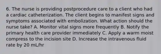 6. The nurse is providing postprocedure care to a client who had a cardiac catheterization. The client begins to manifest signs and symptoms associated with embolization. What action should the nurse take? A. Monitor vital signs more frequently B. Notify the primary health care provider immediately C. Apply a warm moist compress to the incision site D. Increase the intravenous fluid rate by 20 mL/hr