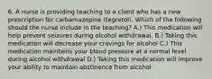 6. A nurse is providing teaching to a client who has a new prescription for carbamazepine (tegretol). Which of the following should the nurse include in the teaching? A.) This medication will help prevent seizures during alcohol withdrawal. B.) Taking this medication will decrease your cravings for alcohol C.) This medication maintains your blood pressure at a normal level during alcohol withdrawal D.) Taking this medication will improve your ability to maintain abstinence from alcohol